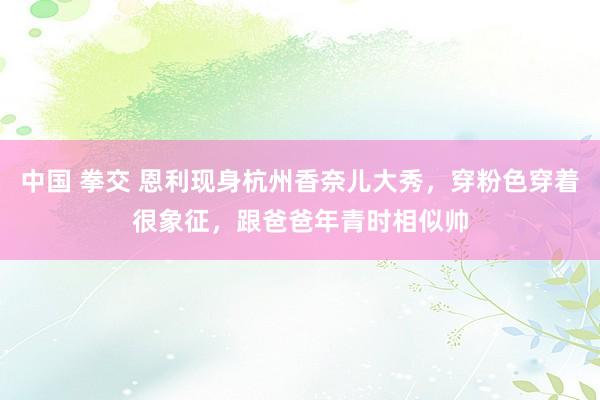 中国 拳交 恩利现身杭州香奈儿大秀，穿粉色穿着很象征，跟爸爸年青时相似帅