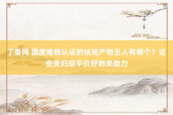 丁香网 国度唯独认证的祛斑产物王人有哪个？这些贵妇级平价好物来助力