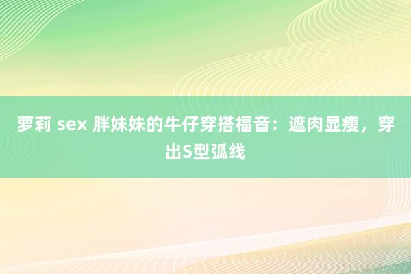 萝莉 sex 胖妹妹的牛仔穿搭福音：遮肉显瘦，穿出S型弧线