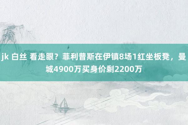 jk 白丝 看走眼？菲利普斯在伊镇8场1红坐板凳，曼城4900万买身价剩2200万