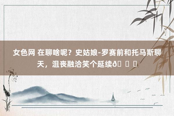 女色网 在聊啥呢？史姑娘-罗赛前和托马斯聊天，沮丧融洽笑个延续😁