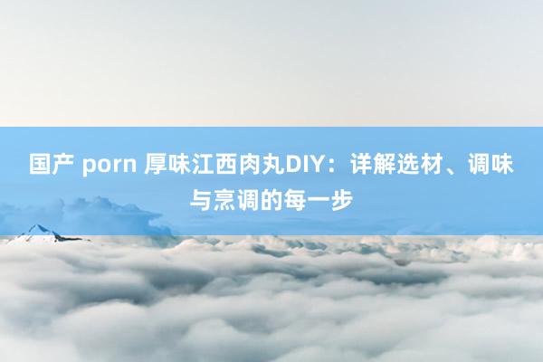 国产 porn 厚味江西肉丸DIY：详解选材、调味与烹调的每一步