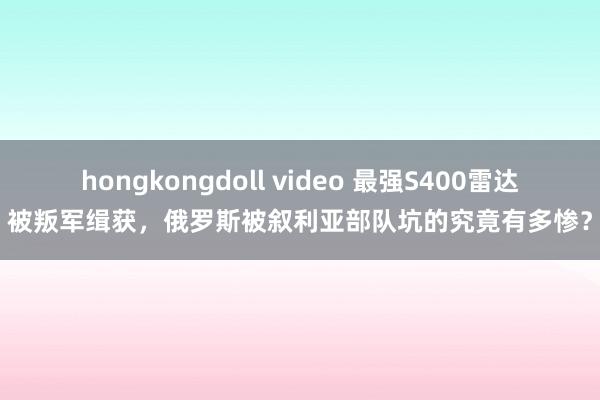 hongkongdoll video 最强S400雷达被叛军缉获，俄罗斯被叙利亚部队坑的究竟有多惨？