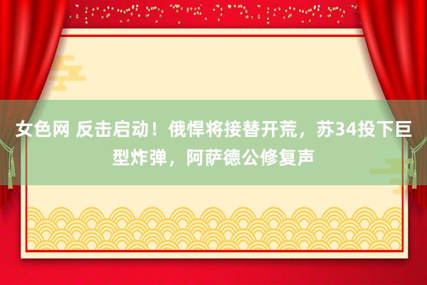 女色网 反击启动！俄悍将接替开荒，苏34投下巨型炸弹，阿萨德公修复声