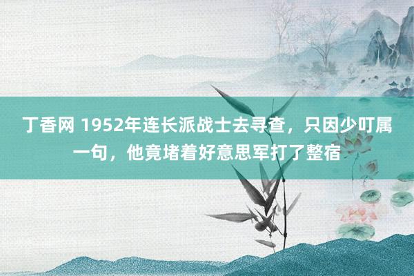 丁香网 1952年连长派战士去寻查，只因少叮属一句，他竟堵着好意思军打了整宿