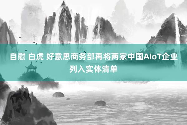 自慰 白虎 好意思商务部再将两家中国AIoT企业列入实体清单
