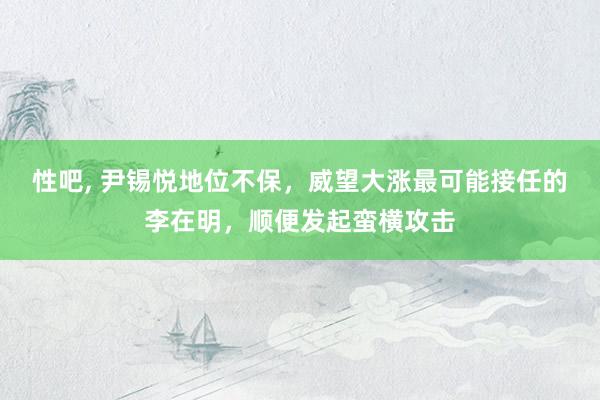 性吧， 尹锡悦地位不保，威望大涨最可能接任的李在明，顺便发起蛮横攻击
