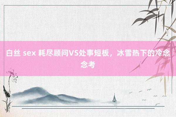 白丝 sex 耗尽顾问VS处事短板，冰雪热下的冷念念考
