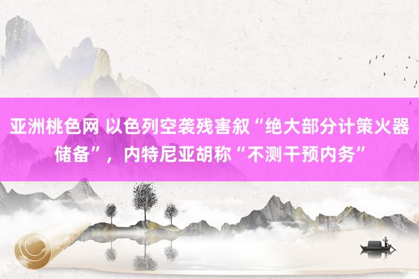 亚洲桃色网 以色列空袭残害叙“绝大部分计策火器储备”，内特尼亚胡称“不测干预内务”