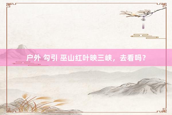 户外 勾引 巫山红叶映三峡，去看吗？