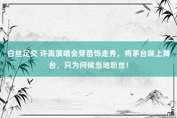 白丝足交 许嵩演唱会穿苗饰走秀，将茅台端上舞台，只为问候当地粉丝！