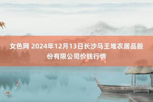 女色网 2024年12月13日长沙马王堆农居品股份有限公司价钱行情