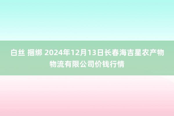 白丝 捆绑 2024年12月13日长春海吉星农产物物流有限公司价钱行情