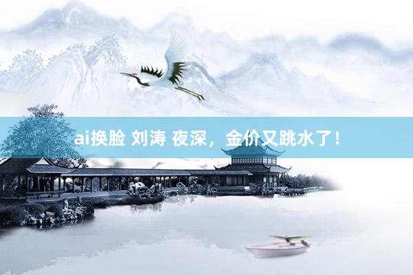 ai换脸 刘涛 夜深，金价又跳水了！