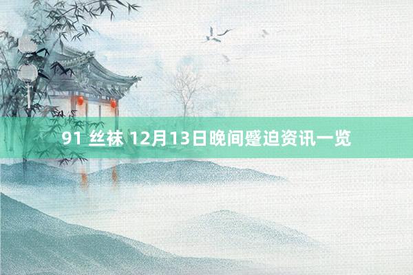 91 丝袜 12月13日晚间蹙迫资讯一览