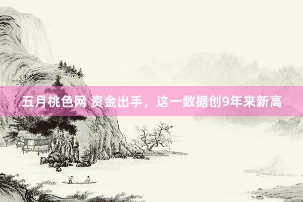 五月桃色网 资金出手，这一数据创9年来新高