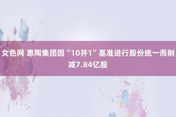 女色网 惠陶集团因“10并1”基准进行股份统一而削减7.84亿股
