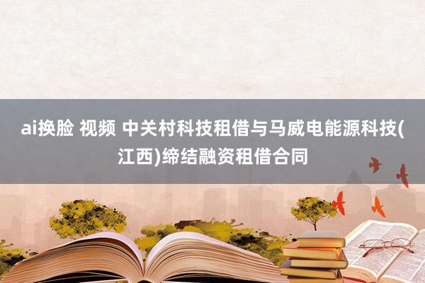 ai换脸 视频 中关村科技租借与马威电能源科技(江西)缔结融资租借合同