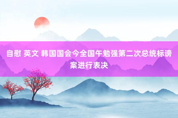 自慰 英文 韩国国会今全国午勉强第二次总统标谤案进行表决