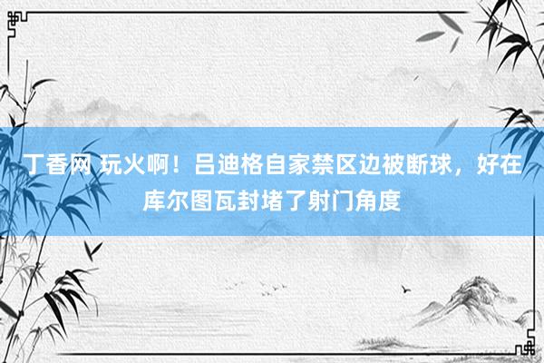 丁香网 玩火啊！吕迪格自家禁区边被断球，好在库尔图瓦封堵了射门角度