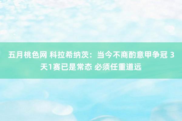 五月桃色网 科拉希纳茨：当今不商酌意甲争冠 3天1赛已是常态 必须任重道远