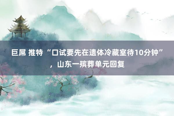 巨屌 推特 “口试要先在遗体冷藏室待10分钟”，山东一殡葬单元回复