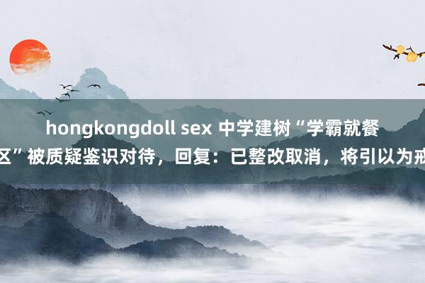 hongkongdoll sex 中学建树“学霸就餐区”被质疑鉴识对待，回复：已整改取消，将引以为戒