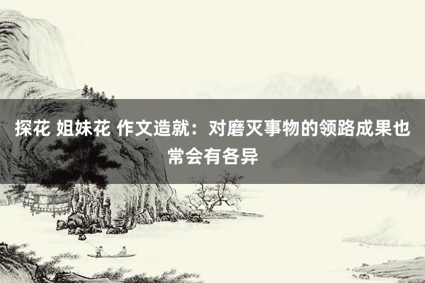 探花 姐妹花 作文造就：对磨灭事物的领路成果也常会有各异