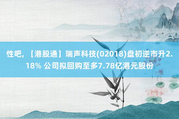 性吧， 【港股通】瑞声科技(02018)盘初逆市升2.18% 公司拟回购至多7.78亿港元股份