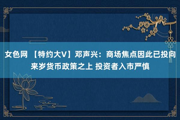 女色网 【特约大V】邓声兴：商场焦点因此已投向来岁货币政策之上 投资者入市严慎