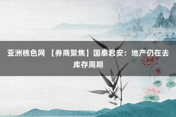 亚洲桃色网 【券商聚焦】国泰君安：地产仍在去库存周期