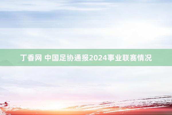 丁香网 中国足协通报2024事业联赛情况