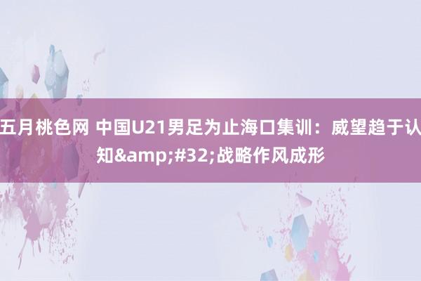 五月桃色网 中国U21男足为止海口集训：威望趋于认知&#32;战略作风成形