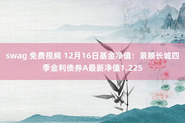 swag 免费视频 12月16日基金净值：景顺长城四季金利债券A最新净值1.225