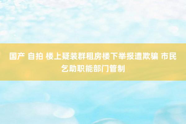 国产 自拍 楼上疑装群租房楼下举报遭欺骗 市民乞助职能部门管制