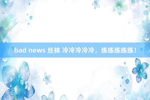 bad news 丝袜 冷冷冷冷冷，练练练练练！