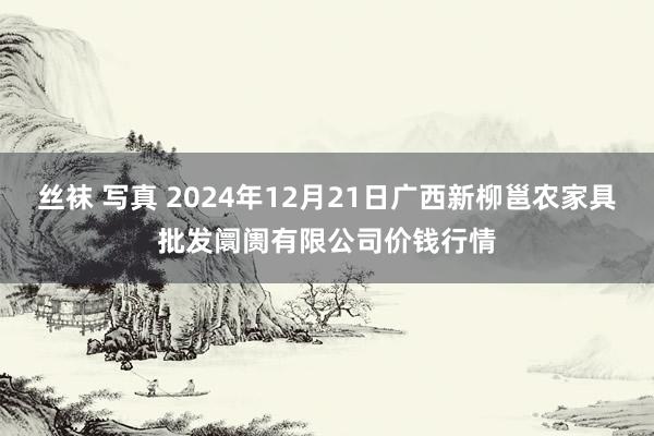 丝袜 写真 2024年12月21日广西新柳邕农家具批发阛阓有限公司价钱行情