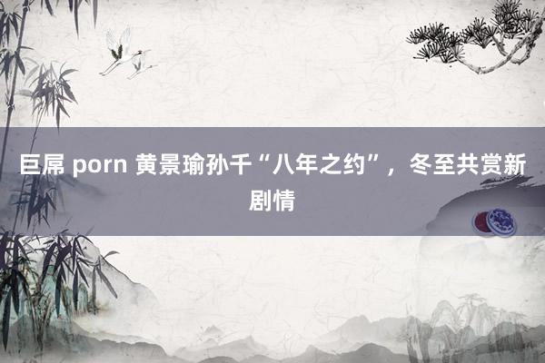 巨屌 porn 黄景瑜孙千“八年之约”，冬至共赏新剧情