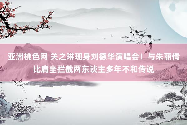 亚洲桃色网 关之琳现身刘德华演唱会！与朱丽倩比肩坐拦截两东谈主多年不和传说