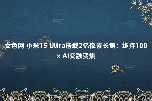 女色网 小米15 Ultra搭载2亿像素长焦：维持100x AI交融变焦