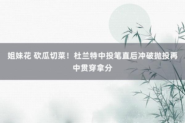 姐妹花 砍瓜切菜！杜兰特中投笔直后冲破抛投再中贯穿拿分