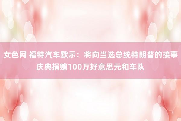 女色网 福特汽车默示：将向当选总统特朗普的接事庆典捐赠100万好意思元和车队