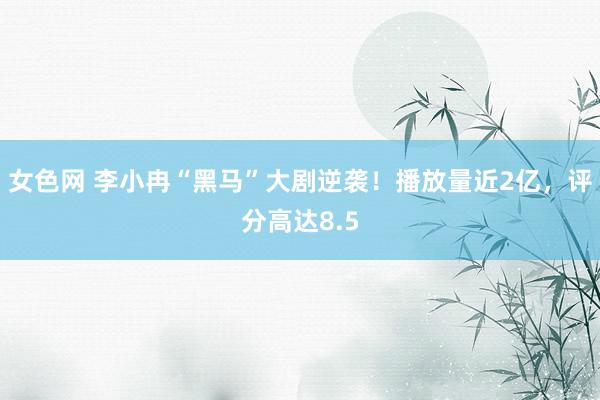女色网 李小冉“黑马”大剧逆袭！播放量近2亿，评分高达8.5