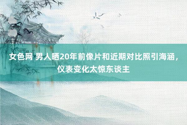 女色网 男人晒20年前像片和近期对比照引海涵，仪表变化太惊东谈主