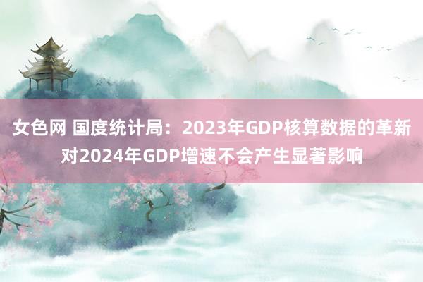 女色网 国度统计局：2023年GDP核算数据的革新对2024年GDP增速不会产生显著影响
