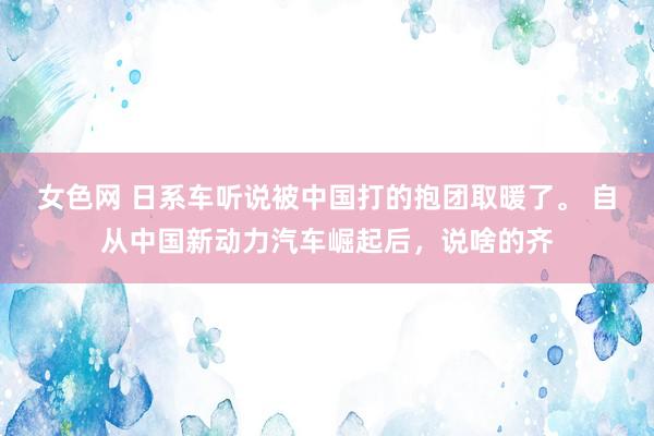 女色网 日系车听说被中国打的抱团取暖了。 自从中国新动力汽车崛起后，说啥的齐