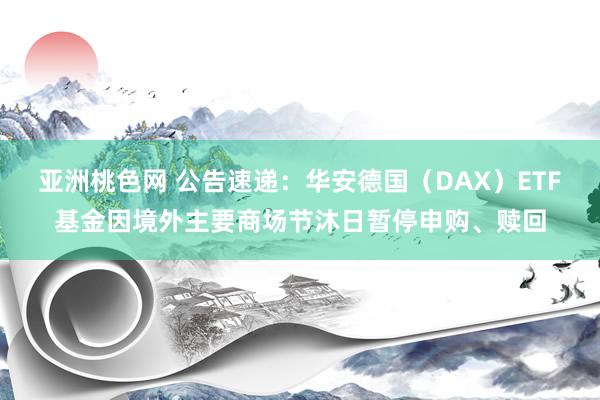 亚洲桃色网 公告速递：华安德国（DAX）ETF基金因境外主要商场节沐日暂停申购、赎回