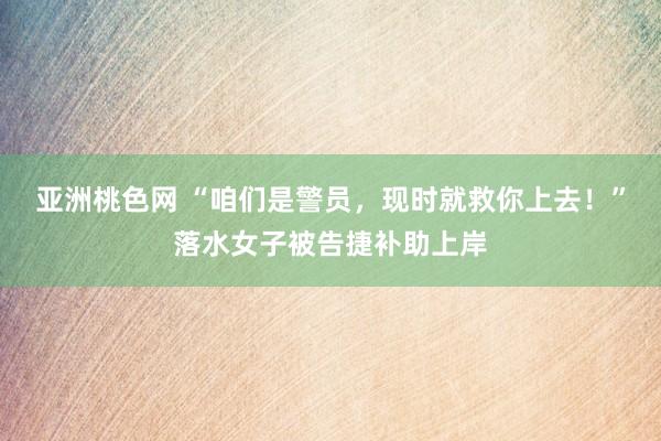 亚洲桃色网 “咱们是警员，现时就救你上去！”落水女子被告捷补助上岸