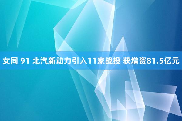 女同 91 北汽新动力引入11家战投 获增资81.5亿元