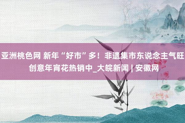 亚洲桃色网 新年“好市”多！非遗集市东说念主气旺 创意年宵花热销中_大皖新闻 | 安徽网